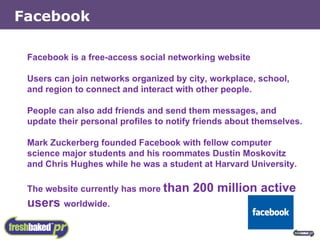 Facebook is a free-access social networking website Users can join networks organized by city, workplace, school, and region to connect and interact with other people. People can also add friends and send them messages, and update their personal profiles to notify friends about themselves.  Mark Zuckerberg founded Facebook with fellow computer science major students and his roommates Dustin Moskovitz and Chris Hughes while he was a student at Harvard University. The website currently has more  than 200 million active users  worldwide. Facebook 