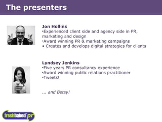 The presenters Jon Hollins Experienced client side and agency side in PR, marketing and design Award winning PR & marketing campaigns Creates and develops digital strategies for clients Lyndsey Jenkins Five years PR consultancy experience Award winning public relations practitioner Tweets! ... and Betsy! 