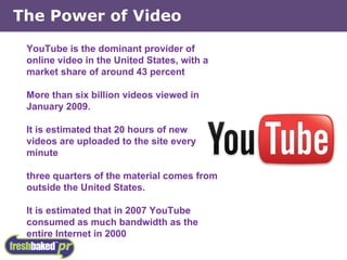 YouTube is the dominant provider of online video in the United States, with a market share of around 43 percent More than six billion videos viewed in January 2009. It is estimated that 20 hours of new videos are uploaded to the site every minute three quarters of the material comes from outside the United States. It is estimated that in 2007 YouTube consumed as much bandwidth as the entire Internet in 2000 The Power of Video 