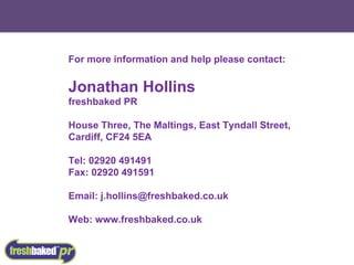 For more information and help please contact: Jonathan Hollins freshbaked PR House Three, The Maltings, East Tyndall Street, Cardiff, CF24 5EA Tel: 02920 491491 Fax: 02920 491591 Email: j.hollins@freshbaked.co.uk Web: www.freshbaked.co.uk 