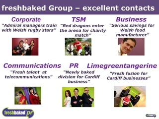 freshbaked Group – excellent contacts “ Admiral managers train  with Welsh rugby stars” “ Red dragons enter  the arena for charity match” “ Newly baked division for Cardiff business” “ Serious savings for  Welsh food manufacturer” “ Fresh talent  at telecommunications” “ Fresh fusion for Cardiff businesses” Corporate PR Communications Limegreentangerine TSM Business 