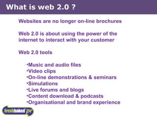 What is web 2.0 ? Websites are no longer on-line brochures Web 2.0 is about using the power of the internet to interact with your customer Web 2.0 tools Music and audio files Video clips On-line demonstrations & seminars Simulations Live forums and blogs Content download & podcasts Organisational and brand experience 