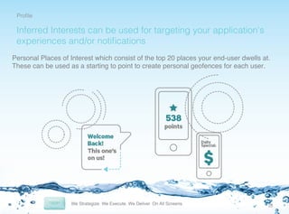 Proﬁle

!

Inferred Interests can be used for targeting your application’s
experiences and/or notiﬁcations
Personal Places of Interest which consist of the top 20 places your end-user dwells at.
These can be used as a starting to point to create personal geofences for each user.!

10	
  

 