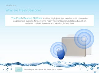 Introduction!

What are Fresh Beacons?!
The Fresh Beacon Platform enables deployment of mobile-centric customerengagement systems for delivering highly relevant communications based on
end-user context, interests and location, in real time.!

4	
  

 
