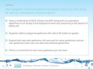 Geofence!

Geo-targeted communications have been shown to work twice
as well as untargeted communications
p  Uses a combination of GPS, Cellular and WiFi along with our proprietary
algorithms to run all-day in the background while only consuming a few percent of
battery life!
p  Supports radial or polygonal geofences with radii of 50 meters or greater!
p  Support both app-wide geofences (all users get the same geofences) and peruser geofences (each user can also have personal geofences)!
p  There is no hard limit on how many geofences you can have!

6	
  

 