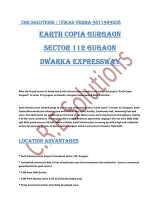   CRE SOLUTIONS ||vikas verma 9811969258<br />EARTH COPIA GURGAON<br />Sector 112 Gugaon<br />Dwarka expressway<br />After the Grand success in Noida now Earth Infrastructure launches new residential project “Earth Copia Gurgaon” in sector 112 gurgaon on Dwarka –Gurgaon Expressway & Metro Corridor.<br />Earth Infrastructure Limited brings to you its new residential project “Earth Copia” in Sector 112 Gurgaon. Earth Copia offers world class infrastructure and facilities like Sports Facility, Community Hall, Swimming Pool and more. The apartments are positioned on the brink of the Metro route, and 3 minutes from the highway, making it all the more convenient. This project offers 3 and 4 Bedroom apartments ranging in the size from 1800-2400 sqft.After grand success of Earth Towne at Noida, Earth Infrastructure is coming up with a high end residential project spread over 12 acres of prime land in Gurgaon which is very close to Dwarka, New Delhi.<br />Location Advantages<br />* Earth Infrastructures project is located at sector-112, Gurgaon.<br />* Just behind commercial belt. (It has already been seen that investments into residential   close to commercial generally fetches good return)<br />* 0 KM from Delhi border.<br />* 3 KM from Dwarka sector 22 & 23 (Fully developed area)<br />* Direct access from Palam vihar (fully developed area)<br />* Adjacent to Dwarka Phase, where the Govt. is coming up with Diplomatic Enclaves.<br />* Right on main 150 meters Dwarka – Gurgaon Expressway & Metro corridor.<br />* Close to Metro station<br />* 5 Minutes drive to Indira Gandhi International Airport, Delhi.<br />* 1.5 KM from proposed model railway station at Bijwasan.<br />* World class school & hospitals within 5 minutes driving distance.<br /> <br />Project Highlights <br /> * Project designed by Eigen, UK ( Architect’s of the Burj tower, Dubai)<br />* Club house with Indoor swimming pool, Outdoor Pool, Kids Pool & Wave Pool.<br />* Lobbies to have censor lights<br />* Ground water recharge by harnessing the rainfall.<br />* Water Conserving fixtures and fittings.<br />* Insulated Walls and roofs with 60% heat reduction<br />* Encompass 70% Green area.<br />* Hybrid waste management system.<br />* 24 hrs. Power backup and ample water supply system.<br /> CRE SOLUTIONS vikas verma 9811969258<br />CRE SOLUTIONS vikas verma 9811969258<br />CRE SOLUTIONS vikas verma 9811969258<br />