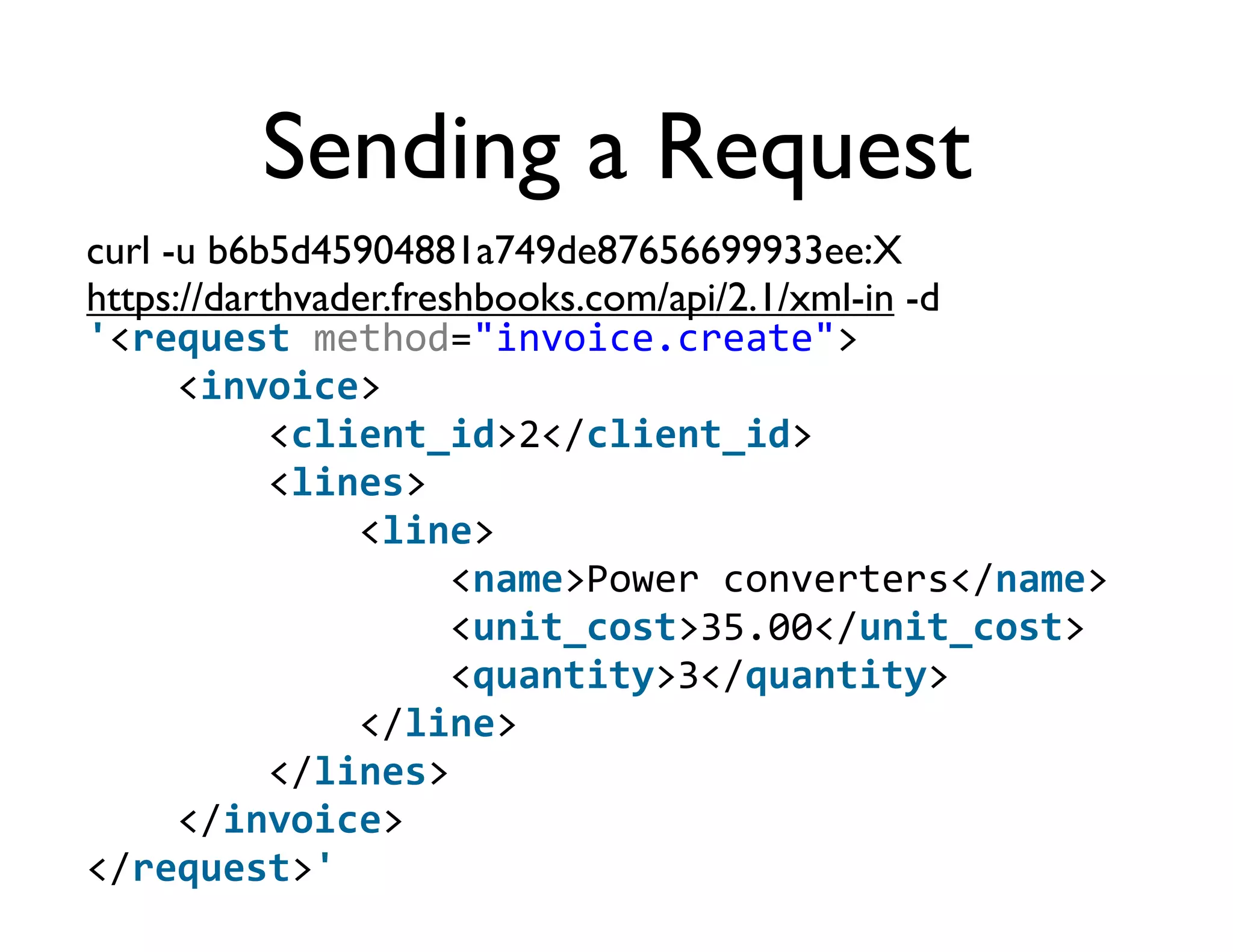 Sending a Request
curl -u b6b5d45904881a749de87656699933ee:X
https://darthvader.freshbooks.com/api/2.1/xml-in -d
'<request	
  method="invoice.create">
	
  	
  	
  	
  <invoice>
	
  	
  	
  	
  	
  	
  	
  	
  <client_id>2</client_id>
	
  	
  	
  	
  	
  	
  	
  	
  <lines>
	
  	
  	
  	
  	
  	
  	
  	
  	
  	
  	
  	
  <line>
	
  	
  	
  	
  	
  	
  	
  	
  	
  	
  	
  	
  	
  	
  	
  	
  <name>Power	
  converters</name>
	
  	
  	
  	
  	
  	
  	
  	
  	
  	
  	
  	
  	
  	
  	
  	
  <unit_cost>35.00</unit_cost>
	
  	
  	
  	
  	
  	
  	
  	
  	
  	
  	
  	
  	
  	
  	
  	
  <quantity>3</quantity>
	
  	
  	
  	
  	
  	
  	
  	
  	
  	
  	
  	
  </line>
	
  	
  	
  	
  	
  	
  	
  	
  </lines>
	
  	
  	
  	
  </invoice>
</request>'
 