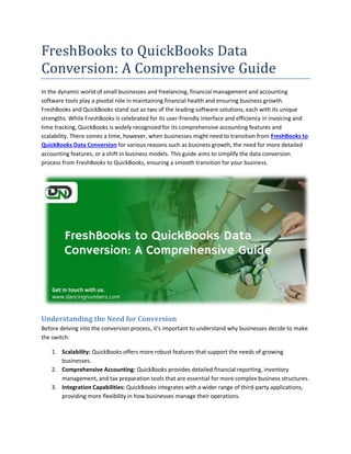 FreshBooks to QuickBooks Data
Conversion: A Comprehensive Guide
In the dynamic world of small businesses and freelancing, financial management and accounting
software tools play a pivotal role in maintaining financial health and ensuring business growth.
FreshBooks and QuickBooks stand out as two of the leading software solutions, each with its unique
strengths. While FreshBooks is celebrated for its user-friendly interface and efficiency in invoicing and
time tracking, QuickBooks is widely recognized for its comprehensive accounting features and
scalability. There comes a time, however, when businesses might need to transition from FreshBooks to
QuickBooks Data Conversion for various reasons such as business growth, the need for more detailed
accounting features, or a shift in business models. This guide aims to simplify the data conversion
process from FreshBooks to QuickBooks, ensuring a smooth transition for your business.
Understanding the Need for Conversion
Before delving into the conversion process, it's important to understand why businesses decide to make
the switch:
1. Scalability: QuickBooks offers more robust features that support the needs of growing
businesses.
2. Comprehensive Accounting: QuickBooks provides detailed financial reporting, inventory
management, and tax preparation tools that are essential for more complex business structures.
3. Integration Capabilities: QuickBooks integrates with a wider range of third-party applications,
providing more flexibility in how businesses manage their operations.
 