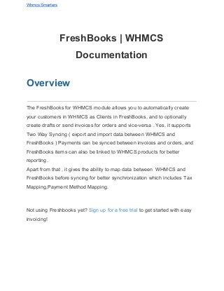 Whmcs Smarters 
FreshBooks | WHMCS 
Documentation 
Overview 
The FreshBooks for WHMCS module allows you to automatically create 
your customers in WHMCS as Clients in FreshBooks, and to optionally 
create drafts or send invoices for orders and vice­versa . Yes, it supports 
Two Way Syncing ( export and import data between WHMCS and 
FreshBooks ) Payments can be synced between invoices and orders, and 
FreshBooks items can also be linked to WHMCS products for better 
reporting. 
Apart from that , it gives the ability to map data between  WHMCS and 
FreshBooks before syncing for better synchronization which includes Tax 
Mapping,Payment Method Mapping. 
  
Not using Freshbooks yet? ​Sign up for a free trial​ to get started with easy 
invoicing! 
 
 