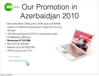 Our Promotion in
                           Azerbaidjan 2010
       § Mercedes-Benz C200 grand, $700 daily and $4000
          weekly with Bakcell (Azerbaijan) in May 2010 during
          46 days
       § 135 000 participants (6,75% of subscriber base)
       § 9 SMS/player ($9/sub.)
       § Revenues $1’215’000
       § Net Proﬁt $1’050’000
       § Bakcell net proﬁt $525’000
                                                                Page 11
       § ARPU boost up at 2,7%

              Quiz web page:

              www.bakcell.com/777




среда, 10 октября 12 г.
 