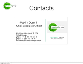 Contacts

                              Maxim Doronin
                          Chief Executive Ofﬁcer

                          81 Oxford St London W1D 2EU
                          United Kingdom
                          phone: +44 (0) 208 123 650 8       CONVERGENCE IN MEDIA 
                          phone: +7 (926) 522 125 89          AND TECHNOLOGIES
                          maxim.doronin@freshcellgroup.com




среда, 10 октября 12 г.
 