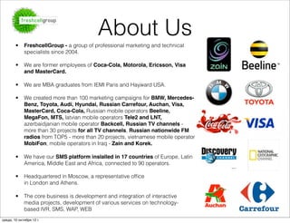 About Us
        •    FreshcellGroup - a group of professional marketing and technical
             specialists since 2004.

        •    We are former employees of Coca-Cola, Motorola, Ericsson, Visa
             and MasterCard.

        •    We are MBA graduates from IEMI Paris and Hayward USA.

        •    We created more than 100 marketing campaigns for BMW, Mercedes-
             Benz, Toyota, Audi, Hyundai, Russian Carrefour, Auchan, Visa,
             MasterCard, Coca-Cola, Russian mobile operators Beeline,
             MegaFon, MTS, latvian mobile operators Tele2 and LNT,
             azerbaidjanian mobile operator Backcell, Russian TV channels -
             more than 30 projects for all TV channels, Russian nationwide FM
             radios from TOP5 - more than 20 projects, vietnamese mobile operator
             MobiFon, mobile operators in Iraq - Zain and Korek.

        •    We have our SMS platform inslalled in 17 countries of Europe, Latin
             America, Middle East and Africa, connected to 90 operators.

        •    Headquartered in Moscow, a representative ofﬁce
             in London and Athens. 

        •    The core business is development and integration of interactive
             media projects, development of various services on technology-
             based IVR, SMS, WAP, WEB
среда, 10 октября 12 г.
 