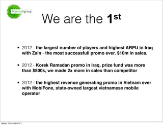 We are the                    1 st


                 • 2012 - the largest number of players and highest ARPU in Iraq
                   with Zain - the most successfull promo ever. $10m in sales.

                 • 2012 - Korek Ramadan promo in Iraq, prize fund was more
                   than $800k, we made 2x more in sales than competitor

                 • 2012 - the highest revenue generating promo in Vietnam ever
                   with MobiFone, state-owned largest vietnamese mobile
                   operator




среда, 10 октября 12 г.
 