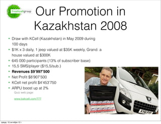 Our Promotion in
                               Kazakhstan 2008
       § Draw with KCell (Kazakhstan) in May 2009 during
          100 days
       § $1K x 3 daily, 1 jeep valued at $35K weekly, Grand: a
          house valued at $300K
       § 645 000 participants (13% of subscriber base)
       § 15,5 SMS/player ($15,5/sub.)
       § Revenues $9’997’500
       § Net Proﬁt $8’907’500
       § KCell net proﬁt $4’453’750
       § ARPU boost up at 2%
              Quiz web page:

              www.bakcell.com/777




среда, 10 октября 12 г.
 