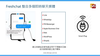 Freshchat 整合多個即時聊天媒體
√ Line
√ WhatsApp
√ FB Messenger
√ Apple Business Chat
√ Web
√ WordPress
√ Shopify
Smart Plug
建立與網站訪客和產品用戶不間斷的互動，
成功銷售與建立客戶關係
 