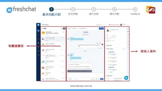 聯絡人列表
對話框
聯絡人資料
1 2 3 4 5
常見問題 進件派發 廣告活動 Freddy AI
基本功能介紹
 