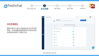 支持多種語言
團隊成員可以建立多種語言版本的常見問
題集，即時通會根據每個用戶的當地語言
或選取語言顯示正確的內容。
3 4 5
常見問題 進件派發 廣告活動 Freddy AI
基本功能介紹
1 2
 