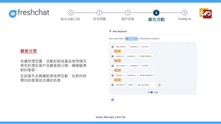 顧客分眾
依據地理位置、活動紀錄或產品使用情況
將您的潛在客戶及顧客做分類，精確瞄準
對的客群。
在訪客失去興趣前與他們互動，在對的時
間向訪客發送合適的訊息
2 3 5
常見問題 進件派發 廣告活動 Freddy AI
基本功能介紹
1 4
 