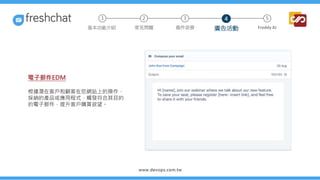 電子郵件EDM
根據潛在客戶和顧客在您網站上的操作、
採納的產品或應用程式，觸發符合其目的
的電子郵件，提升客戶購買欲望。
2 3 5
常見問題 進件派發 廣告活動 Freddy AI
基本功能介紹
1 4
 