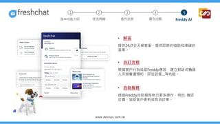 • 解答
提供24/7全天候客服，提供即時的協助和準確的
答案。
• 自訂流程
根據客戶行為或是Freddy應答，建立對話式機器
人來做會議預約、評估訪客…等功能。
• 自助服務
透過Freddy自助服務執行更多操作，例如: 確認
訂購、協助客戶更新或取消訂單。
2 3 4
常見問題 進件派發 廣告活動 Freddy AI
基本功能介紹
1 5
 