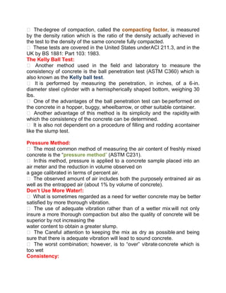  Thedegree of compaction, called the compacting factor, is measured
by the density ration which is the ratio of the density actually achieved in
the test to the density of the same concrete fully compacted.
 These tests are covered in the United States underACI 211.3, and in the
UK by BS 1881: Part 103: 1983.
The Kelly Ball Test:
 Another method used in the field and laboratory to measure the
consistency of concrete is the ball penetration test (ASTM C360) which is
also known as the Kelly ball test.
 It is performed by measuring the penetration, in inches, of a 6-in.
diameter steel cylinder with a hemispherically shaped bottom, weighing 30
lbs.
 One of the advantages of the ball penetration test can beperformed on
the concrete in a hopper, buggy, wheelbarrow, or other suitable container.
 Another advantage of this method is its simplicity and the rapidity with
which the consistency of the concrete can be determined.
 It is also not dependent on a procedure of filling and rodding acontainer
like the slump test.
Pressure Method:
 The most common method of measuring the air content of freshly mixed
concrete is the “pressure method” (ASTM C231).
 Inthis method, pressure is applied to a concrete sample placed into an
air meter and the reduction in volume observed on
a gage calibrated in terms of percent air.
 The observed amount of air includes both the purposely entrained air as
well as the entrapped air (about 1% by volume of concrete).
Don’t Use More Water!:
 What is sometimes regarded as a need for wetter concrete may be better
satisfied by more thorough vibration.
 The use of adequate vibration rather than of a wetter mix will not only
insure a more thorough compaction but also the quality of concrete will be
superior by not increasing the
water content to obtain a greater slump.
 The Careful attention to keeping the mix as dry as possible and being
sure that there is adequate vibration will lead to sound concrete.
 The worst combination; however, is to “over” vibrate concrete which is
too wet
Consistency:
 