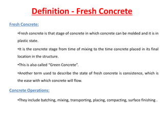 Definition - Fresh Concrete
Fresh Concrete:
•Fresh concrete is that stage of concrete in which concrete can be molded and it is in
plastic state.
•It is the concrete stage from time of mixing to the time concrete placed in its final
location in the structure.
•This is also called “Green Concrete”.
•Another term used to describe the state of fresh concrete is consistence, which is
the ease with which concrete will flow.
Concrete Operations:
•They include batching, mixing, transporting, placing, compacting, surface finishing .
 