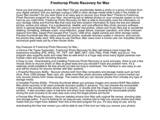 Freshcrop Photo Recovery for Mac Have you lost precious photos or video files? Did you accidentally delete a photo or a group of photos from your digital camera? Did you perhaps unplug a USB or other storage media while it was in the middle of music files transfer? Do you wish there is an easy way to recover your these files? Thanks to Freshcrop Photo Recovery program for your Mac, recovering lost or deleted photos on your computer system is not as hard as you might think. Freshcrop Photo Recovery for Mac is able to thoroughly scan the information on your storage media and find the files that have lost their location information to trace the lost and deleted photos, audios and videos. It is a professional, reliable, and cost-effective Mac photo recovery software, which is special designed for Mac OS users to recover lost photos, videos and music files due to accidental deleting, formatting, software crash, virus-inflection, power failure, improper operation, and other unknown reasons from Mac, based iPod (except iPod Touch), USB drive, digital camera and other storage media. Preview thumbnail lets Mac users preview lost photos, evaluate recovery quality in advance, and recover the photos they really want. With easy-to-use interface, Mac users even a novice user can enjoyMac photo recoveryat great ease just by a few mouse clicks.  Key Features of Freshcrop Photo Recovery for Mac : a.Various File Types Supported : Freshcrop Photo Recovery for Mac will retrieve most image file extensions including JPG, JPEG, TIF, TIFF, GIF, BMP, NFF, CD5, PNG, PGM, PNM, and so on. The program also supports audio and video files as well which is a huge help since many digital cameras now include video and audio recording features.  b.Easy to Use : Downloading and installing Freshcrop Photo Recovery is quick and easy, there is just a few mouse clicks to recover photo on Mac at great ease and you shouldn't have any problem here. It's a relatively small installation file that should not take too long to download. The interface is very easy to use and will be intuitive for anyone familiar with Mac systems.  c.Powerful Recovery Ability : Recover photos both from Mac computers and storage media such as hard drive, iPod, USB storage, flash card, etc. while most Mac photo recovery software on current market can only recover photos from media storage. This means that you can recover photos from virtually any type of storage media.  d.Versatile Preview Ability : Preview thumbnail allows you preview images and camera RAW files before Mac photo recovery to let users evaluate recovery quality in advance. You can preview the recoverable images in the preview window above the list column, or double click the image to preview it in a large window.  It also provides users a real-time and direct scan results by showing the recoverable photos during the scan process to let uses stop scan once the target photos are found.  e.Precise Mac Photo Recovery : Recover deleted photos from Mac with original file names, shooting date, and storage paths.  If you're looking for an easy-to-use, intuitive tool to help you recover photos and other media that you might have deleted, then this is the best program for you. It's very easy to use, and by downloading the free trial version you will be able to see if this tool can help you recover your photos.   