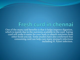 One of the many curd benefits is that it helps improve digestion,
which is mainly due to the nutrients available in the curd. Eating
curd will make it easier for your body to absorb nutrients from
other foods you eat. Some studies have also confirmed that
consuming curd can help cure many stomach infections
including H. Pylori infection.
 