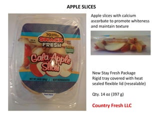 Apple slices with calcium
ascorbate to promote whiteness
and maintain texture
New Stay Fresh Package
Rigid tray covered with heat
sealed flexible lid (resealable)
Qty. 14 oz (397 g)
Country Fresh LLC
APPLE SLICES
 