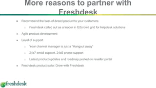 ● Recommend the best-of-breed product to your customers
o Freshdesk called out as a leader in G2crowd grid for helpdesk solutions
● Agile product development
● Level of support
o Your channel manager is just a “Hangout away”
o 24x7 email support. 24x5 phone support
o Latest product updates and roadmap posted on reseller portal
● Freshdesk product suite: Grow with Freshdesk
More reasons to partner with
Freshdesk
 