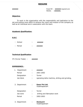 RESUME
xxxxxx Email ID : xxxxxx @gmail.com
Mobile : xxxxxx,
Objective
To work in the organization with the responsibility and dedication to the
job and putting more effort to achieve the vision and mission of the company as
well as an individual and in association with the team.
Academic Qualification:
S.S.C
 School : xxxxxx
 Period : xxxxxx
Technical Qualification
ITI (Turner Trade) : xxxxxx
EXPERIENCE :
1. Department : xxxxxx
Period : 2001-2002
Designation : Turner
Job Work : operating lathe machine, drilling and grinding.
2. Department : Essar Pvt Ltd.
Visakhapatnam
Designation : Turner
Job work : drilling and fabrication work
Period : 2002-2003
3. Department : Dockyard
Visakhapatnam
 