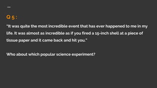 Q 5 :
“It was quite the most incredible event that has ever happened to me in my
life. It was almost as incredible as if you fired a 15-inch shell at a piece of
tissue paper and it came back and hit you.”
Who about which popular science experiment?
 