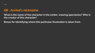 Q6 : Arvind’s nickname
What is the name of the character in the center, wearing spectacles? Who is
the creator of this character?
Bonus for identifying where this particular illustration is taken from.
 