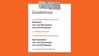 Guidelines
➔10 Infinite Pounce-Bounce
Clockwise
+10/-5 on the pounce
+10/0 on the bounce
➔1 Written Round
➔10 Infinite Pounce-Bounce
Anti-Clockwise
+10/-5 on the pounce
+10/0 on the bounce
➔1 Long Connect Round
 