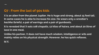 Q7 : From the last of 90s kids
X is an alien from the planet Jupiter. He is huge and strong, about 15 feet tall.
In some cases he is able to increase his size. He wears only a wrestler's
kachha (briefs), a pair of earrings and a pair of gumboots.
It is revealed that X eats 108 chapatis, 12 kilos of halwa, and about 20 litres of
lassi in one meal.
Unlike his partner, X does not have much wisdom, intelligence or wits and
mainly relies on his physical strength. However, he has quick reflexes.
Id X.
 