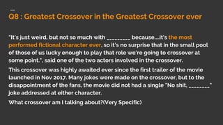 Q8 : Greatest Crossover in the Greatest Crossover ever
"It's just weird, but not so much with _________ because....it’s the most
performed fictional character ever, so it's no surprise that in the small pool
of those of us lucky enough to play that role we're going to crossover at
some point.", said one of the two actors involved in the crossover.
This crossover was highly awaited ever since the first trailer of the movie
launched in Nov 2017. Many jokes were made on the crossover, but to the
disappointment of the fans, the movie did not had a single "No shit, ________"
joke addressed at either character.
What crossover am I talking about?(Very Specific)
 