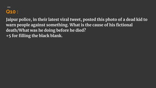 Q10 :
Jaipur police, in their latest viral tweet, posted this photo of a dead kid to
warn people against something. What is the cause of his fictional
death/What was he doing before he died?
+5 for filling the black blank.
 