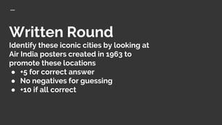Written Round
Identify these iconic cities by looking at
Air India posters created in 1963 to
promote these locations
● +5 for correct answer
● No negatives for guessing
● +10 if all correct
 