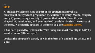 Q11:
X, created by Stephen King as part of his eponymous novel is a
malevolent entity which preys upon the children of Derry, Maine, roughly
every 27 years, using a variety of powers that include the ability to
shapeshift, manipulate, and go unnoticed by adults. During the course of
the story, X primarily appears in the form of Y the Dancing Clown.
X has been played by British actor Tim Curry and most recently in 2017 by
swedish actor Bill skarsgard.
Look at the Simpson’s parody of X in the form of Y and tell me what X and
Y are.
 