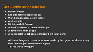 Q13 : Baithe Baithe Bore hue
● Roller Coaster
● Life size remote controller car
● World’s biggest ice cream maker
● A pirate ship
● Miniature Golf Course
● Animal translator to listen to their pet.
● A device to shrink people
● A transporter to get back skateboard left in England
All these things and many more were made by two guys but almost every
time these object somehow disappear.
Tell me those two guys.
 