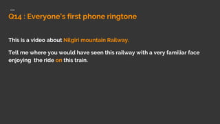 Q14 : Everyone’s first phone ringtone
This is a video about Nilgiri mountain Railway.
Tell me where you would have seen this railway with a very familiar face
enjoying the ride on this train.
 