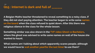 Q15 : Internet is dark and full of _______
A Belgian Maths teacher threatened to reveal something to a noisy class, if
they did not start paying attention. The teacher began to write some names
on the board when the class refused to quiet down. After this there was
religious silence in the class for the whole lesson.
Something similar was also shown in the TVF video Ghost vs Bachelors,
where the ghost was advised to write same names on wall of the house she
wanted to haunt.
What names am I talking about which apparently scares people, although
we would have to wait another year(for the last time) to use them?
 