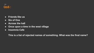 Q16 :
● Friends like us
● Six of One
● Across the hall
● Once upon a time in the west village
● Insomnia Cafe
This is a list of rejected names of something. What was the final name?
 