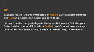 Q2 :
Zabivaka means “the one who scores” in russian, a very suitable name for
this wolf who radiates fun, charm and confidence.
He might be the youngest player in the squad, but you won’t find anyone
faster, bolder or more skillful with a football. Wolf’s talent nearly always
contributes to his team winning the match. Who is being talked about?
 