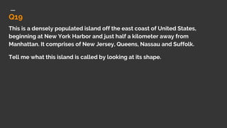 Q19
This is a densely populated island off the east coast of United States,
beginning at New York Harbor and just half a kilometer away from
Manhattan. It comprises of New Jersey, Queens, Nassau and Suffolk.
Tell me what this island is called by looking at its shape.
 