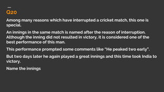 Q20
Among many reasons which have interrupted a cricket match, this one is
special.
An innings in the same match is named after the reason of interruption.
Although the inning did not resulted in victory, it is considered one of the
best performance of this man.
This performance prompted some comments like “He peaked two early”.
But two days later he again played a great innings and this time took India to
victory.
Name the innings
 