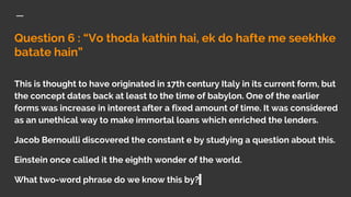 Question 6 : “Vo thoda kathin hai, ek do hafte me seekhke
batate hain”
This is thought to have originated in 17th century Italy in its current form, but
the concept dates back at least to the time of babylon. One of the earlier
forms was increase in interest after a fixed amount of time. It was considered
as an unethical way to make immortal loans which enriched the lenders.
Jacob Bernoulli discovered the constant e by studying a question about this.
Einstein once called it the eighth wonder of the world.
What two-word phrase do we know this by?
 