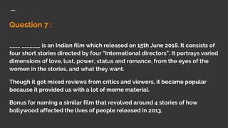 Question 7 :
____ _______ is an Indian film which released on 15th June 2018. It consists of
four short stories directed by four “International directors”. It portrays varied
dimensions of love, lust, power, status and romance, from the eyes of the
women in the stories, and what they want.
Though it got mixed reviews from critics and viewers, it became popular
because it provided us with a lot of meme material.
Bonus for naming a similar film that revolved around 4 stories of how
bollywood affected the lives of people released in 2013.
 