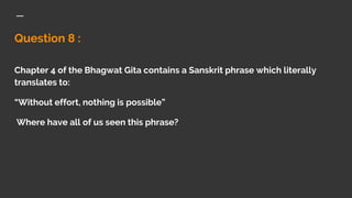 Question 8 :
Chapter 4 of the Bhagwat Gita contains a Sanskrit phrase which literally
translates to:
“Without effort, nothing is possible”
Where have all of us seen this phrase?
 