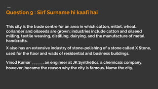 Question 9 : Sirf Surname hi kaafi hai
This city is the trade centre for an area in which cotton, millet, wheat,
coriander and oilseeds are grown; industries include cotton and oilseed
milling, textile weaving, distilling, dairying, and the manufacture of metal
handcrafts.
X also has an extensive industry of stone-polishing of a stone called X Stone,
used for the floor and walls of residential and business buildings.
Vinod Kumar ______, an engineer at JK Synthetics, a chemicals company,
however, became the reason why the city is famous. Name the city.
 